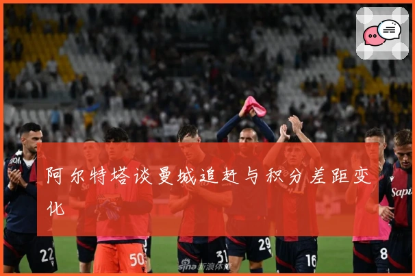 阿尔特塔谈曼城追赶与积分差距变化