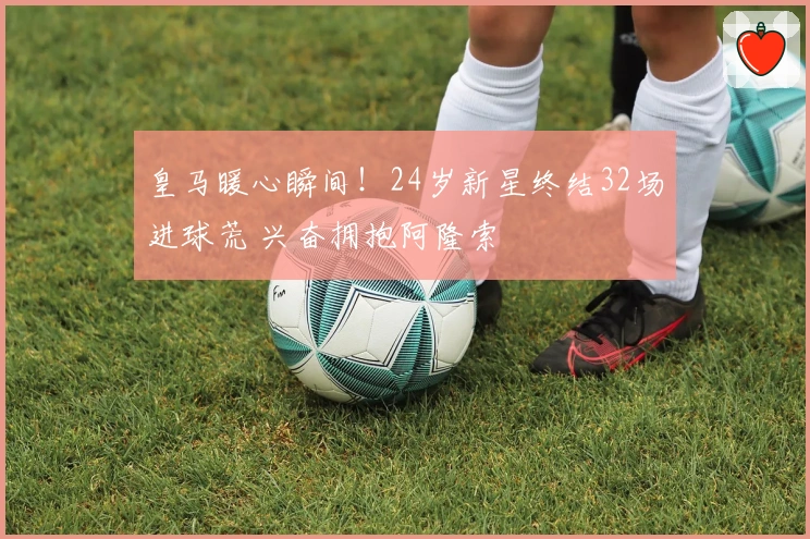 皇马暖心瞬间！24岁新星终结32场进球荒 兴奋拥抱阿隆索