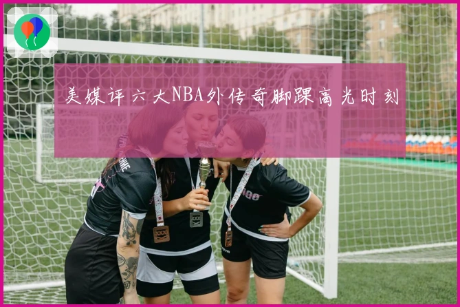 美媒评六大NBA外传奇脚踝高光时刻
