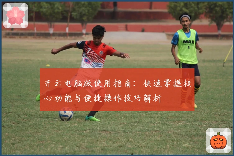 开云电脑版使用指南：快速掌握核心功能与便捷操作技巧解析