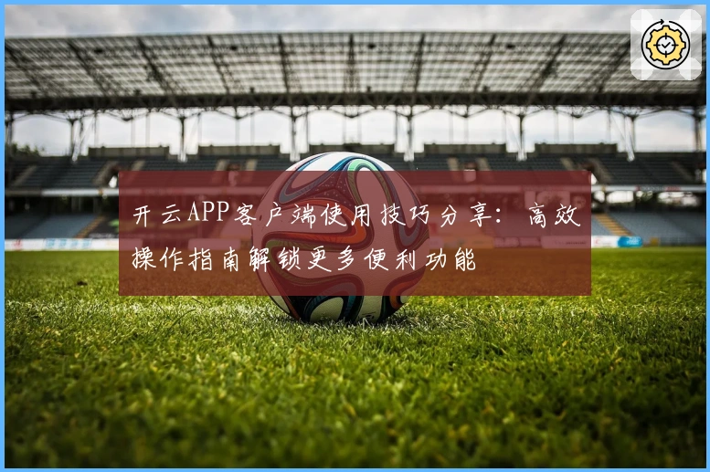 开云APP客户端使用技巧分享：高效操作指南解锁更多便利功能